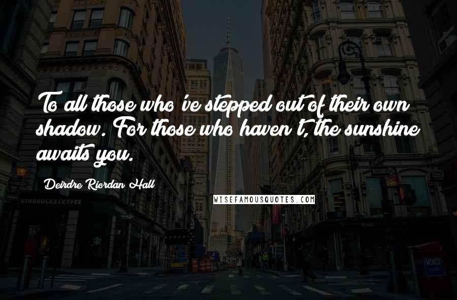 Deirdre Riordan Hall Quotes: To all those who've stepped out of their own shadow. For those who haven't, the sunshine awaits you.