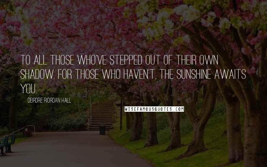 Deirdre Riordan Hall Quotes: To all those who've stepped out of their own shadow. For those who haven't, the sunshine awaits you.