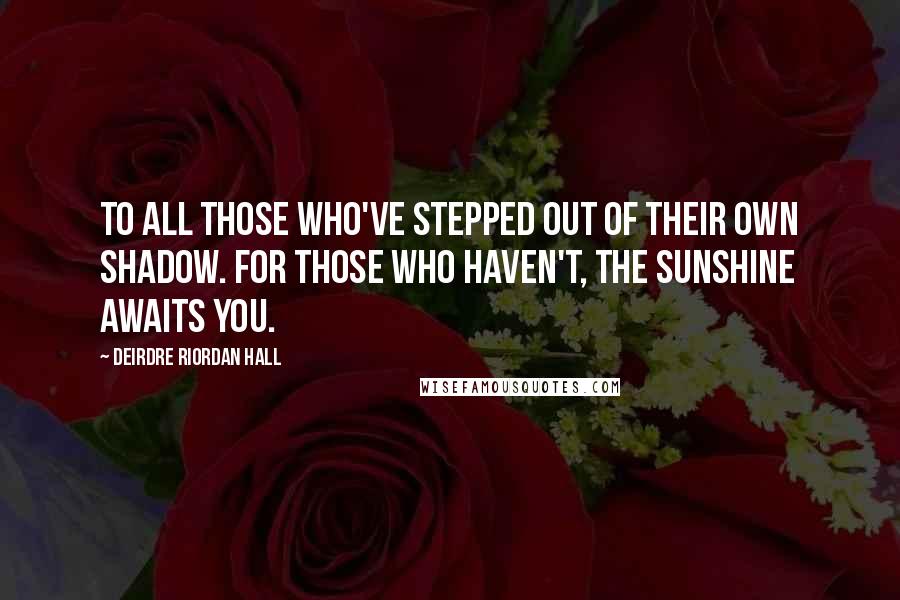 Deirdre Riordan Hall Quotes: To all those who've stepped out of their own shadow. For those who haven't, the sunshine awaits you.