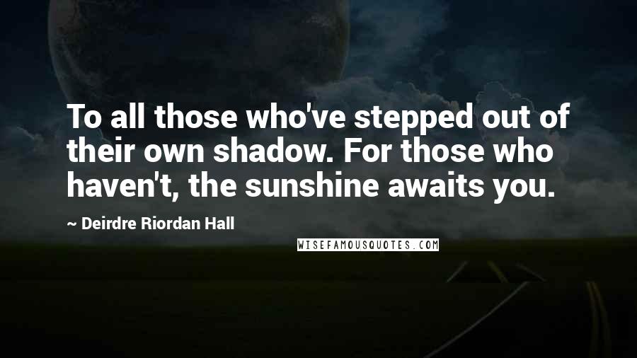 Deirdre Riordan Hall Quotes: To all those who've stepped out of their own shadow. For those who haven't, the sunshine awaits you.