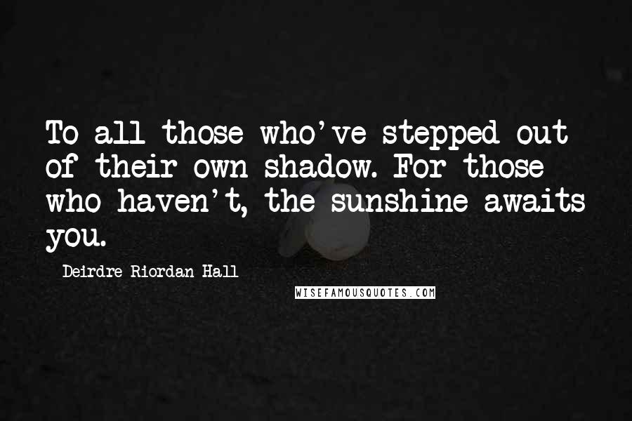 Deirdre Riordan Hall Quotes: To all those who've stepped out of their own shadow. For those who haven't, the sunshine awaits you.