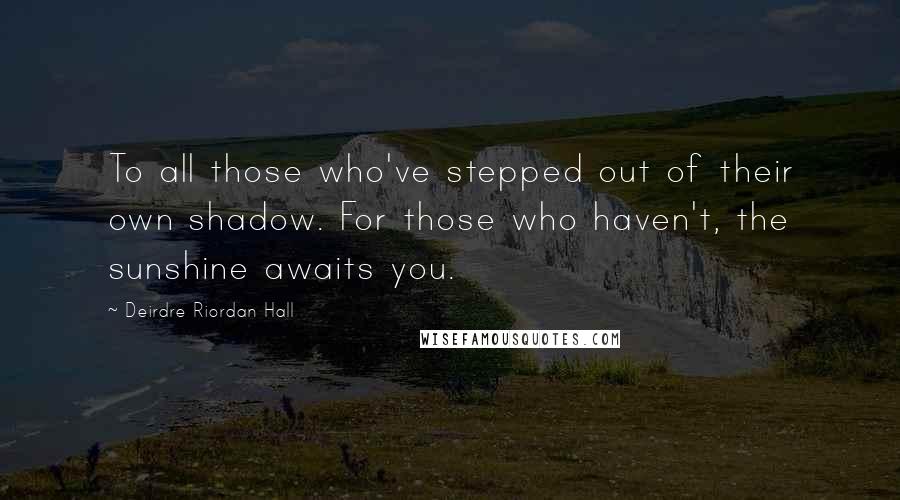 Deirdre Riordan Hall Quotes: To all those who've stepped out of their own shadow. For those who haven't, the sunshine awaits you.