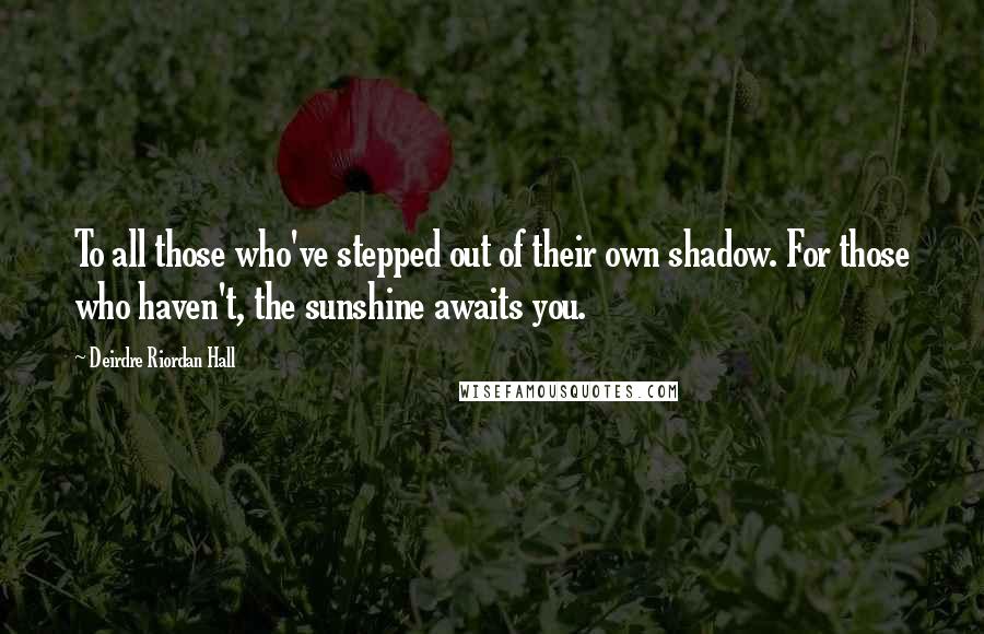 Deirdre Riordan Hall Quotes: To all those who've stepped out of their own shadow. For those who haven't, the sunshine awaits you.