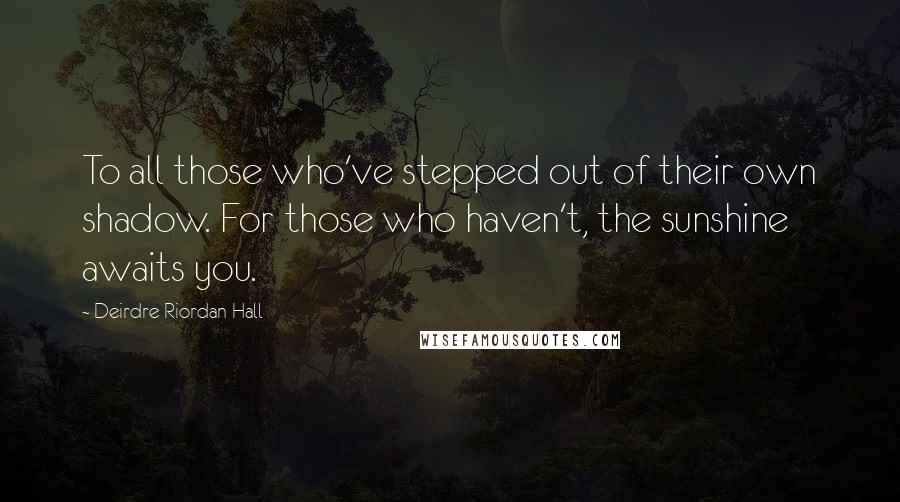 Deirdre Riordan Hall Quotes: To all those who've stepped out of their own shadow. For those who haven't, the sunshine awaits you.