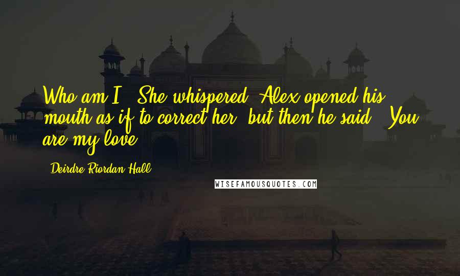 Deirdre Riordan Hall Quotes: Who am I?" She whispered. Alex opened his mouth as if to correct her, but then he said, "You are my love.