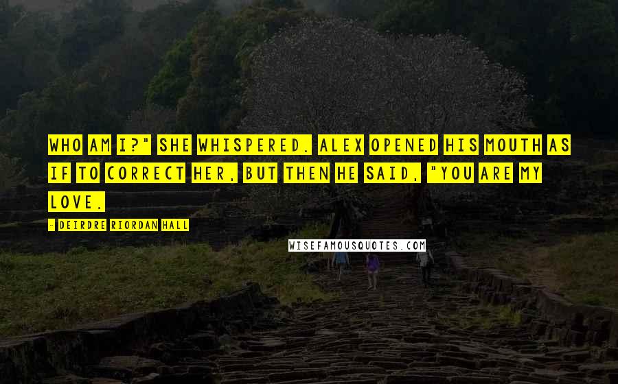 Deirdre Riordan Hall Quotes: Who am I?" She whispered. Alex opened his mouth as if to correct her, but then he said, "You are my love.