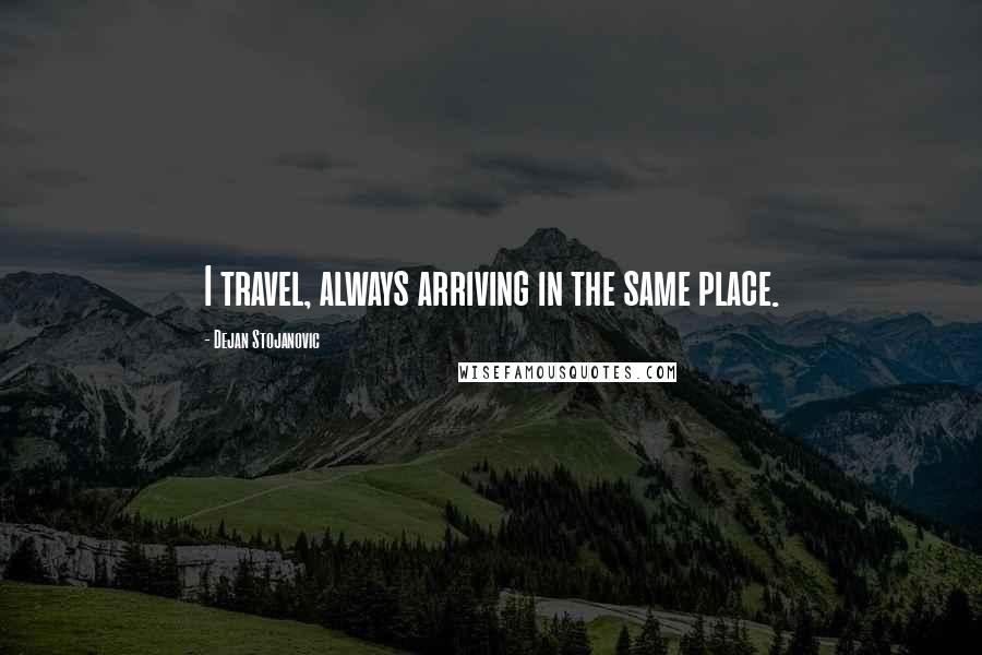 Dejan Stojanovic Quotes: I travel, always arriving in the same place.