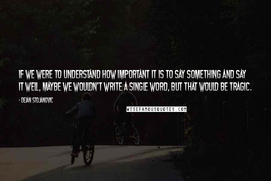 Dejan Stojanovic Quotes: If we were to understand how important it is to say something and say it well, maybe we wouldn't write a single word, but that would be tragic.