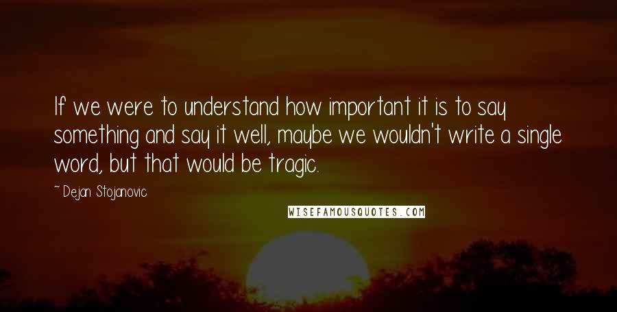 Dejan Stojanovic Quotes: If we were to understand how important it is to say something and say it well, maybe we wouldn't write a single word, but that would be tragic.