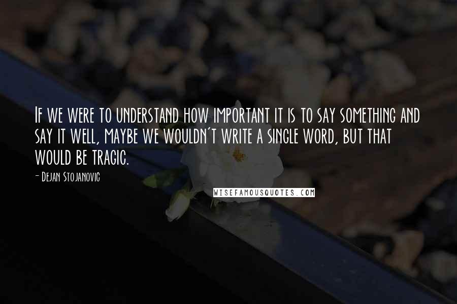 Dejan Stojanovic Quotes: If we were to understand how important it is to say something and say it well, maybe we wouldn't write a single word, but that would be tragic.