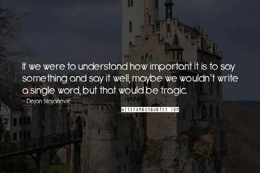 Dejan Stojanovic Quotes: If we were to understand how important it is to say something and say it well, maybe we wouldn't write a single word, but that would be tragic.