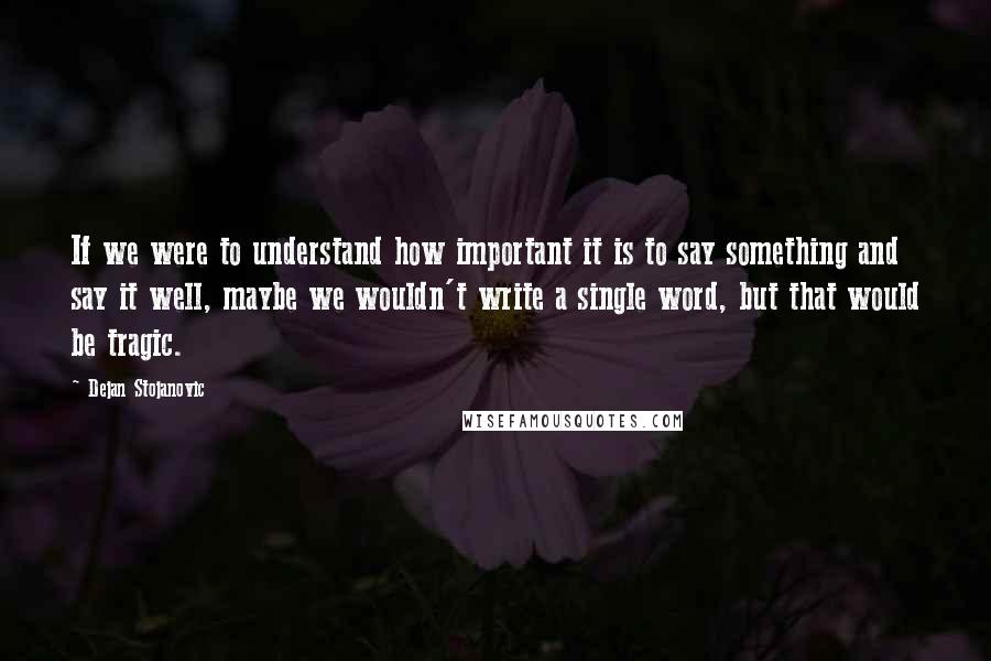 Dejan Stojanovic Quotes: If we were to understand how important it is to say something and say it well, maybe we wouldn't write a single word, but that would be tragic.