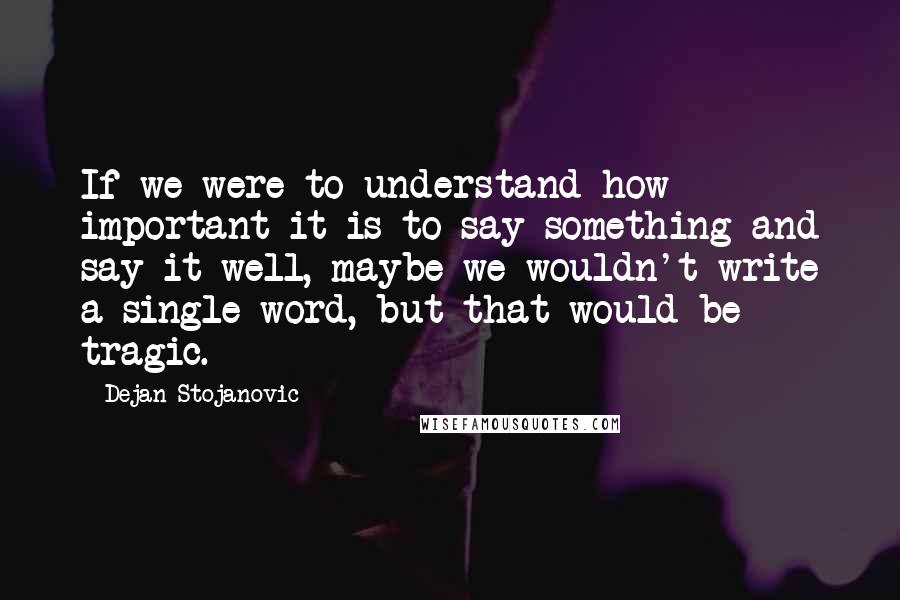 Dejan Stojanovic Quotes: If we were to understand how important it is to say something and say it well, maybe we wouldn't write a single word, but that would be tragic.