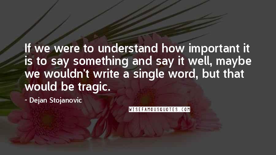 Dejan Stojanovic Quotes: If we were to understand how important it is to say something and say it well, maybe we wouldn't write a single word, but that would be tragic.