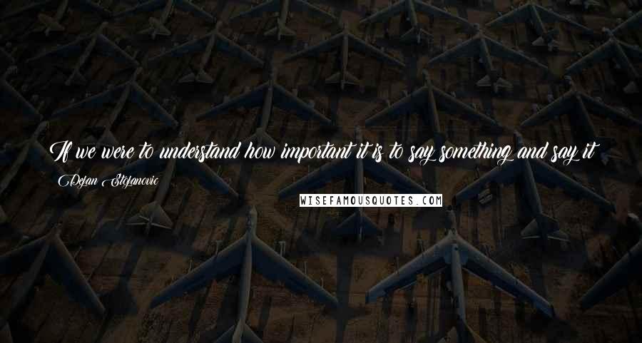 Dejan Stojanovic Quotes: If we were to understand how important it is to say something and say it well, maybe we wouldn't write a single word, but that would be tragic.