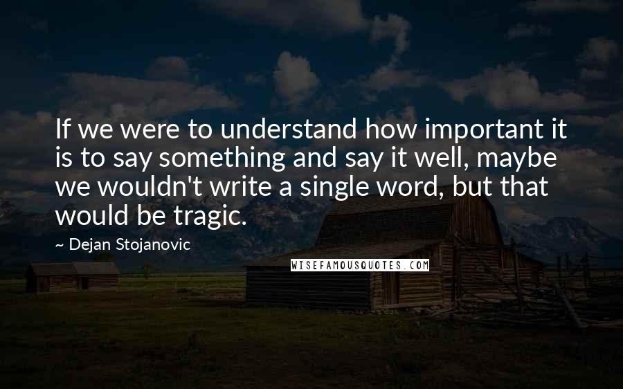 Dejan Stojanovic Quotes: If we were to understand how important it is to say something and say it well, maybe we wouldn't write a single word, but that would be tragic.