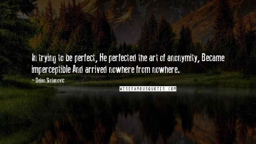 Dejan Stojanovic Quotes: In trying to be perfect, He perfected the art of anonymity, Became imperceptible And arrived nowhere from nowhere.