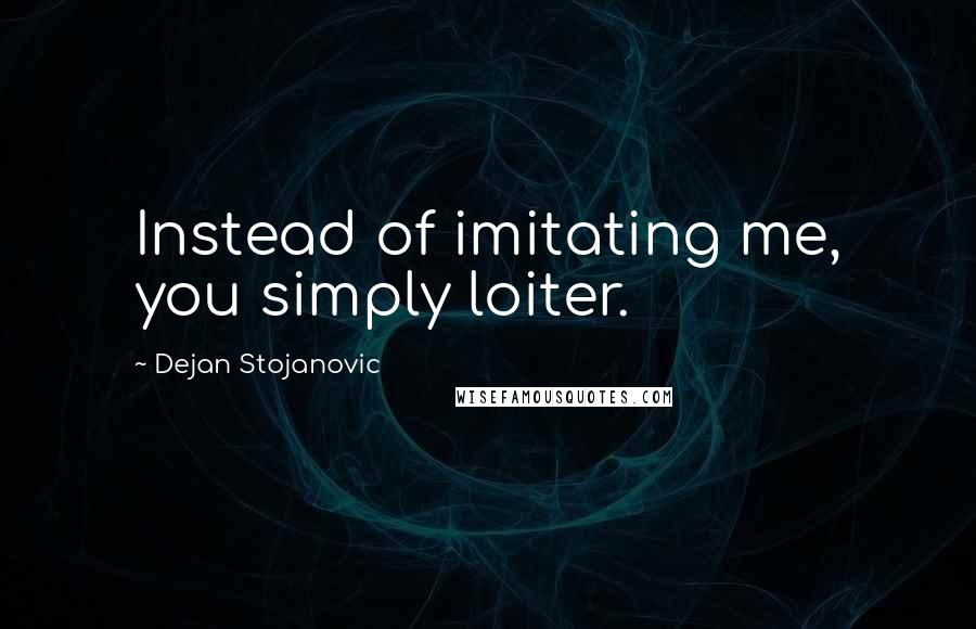 Dejan Stojanovic Quotes: Instead of imitating me, you simply loiter.