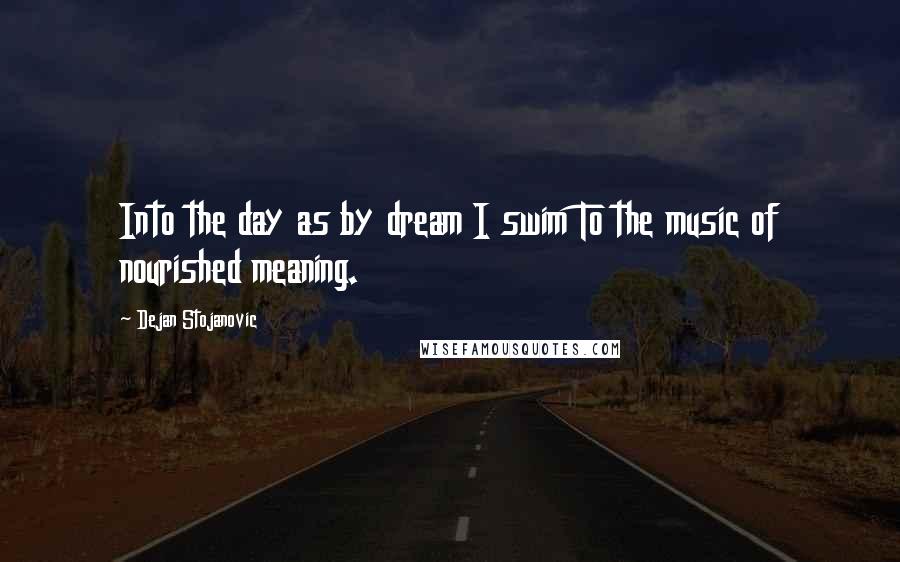 Dejan Stojanovic Quotes: Into the day as by dream I swim To the music of nourished meaning.