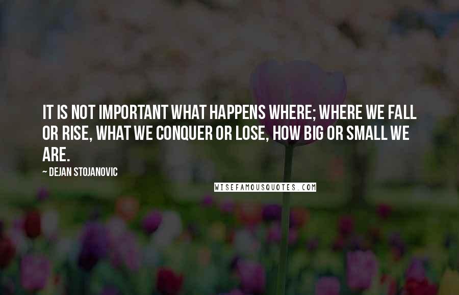 Dejan Stojanovic Quotes: It is not important what happens where; Where we fall or rise, What we conquer or lose, How big or small we are.
