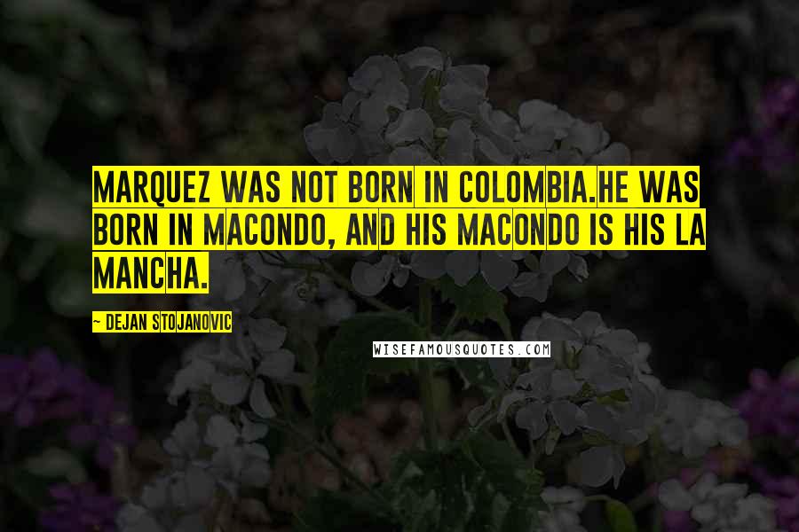 Dejan Stojanovic Quotes: Marquez was not born in Colombia.He was born in Macondo, And his Macondo is his La Mancha.