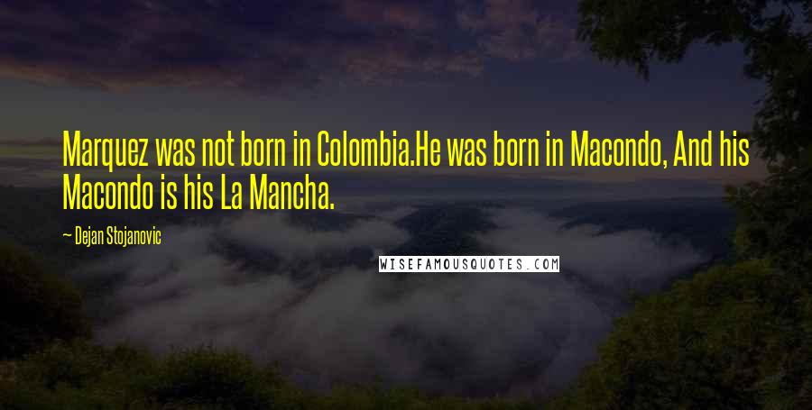 Dejan Stojanovic Quotes: Marquez was not born in Colombia.He was born in Macondo, And his Macondo is his La Mancha.