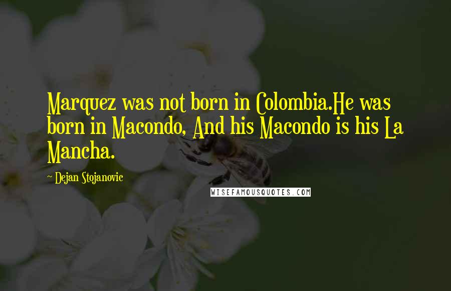 Dejan Stojanovic Quotes: Marquez was not born in Colombia.He was born in Macondo, And his Macondo is his La Mancha.