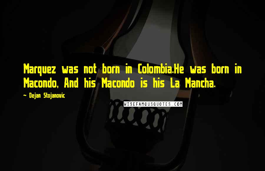 Dejan Stojanovic Quotes: Marquez was not born in Colombia.He was born in Macondo, And his Macondo is his La Mancha.