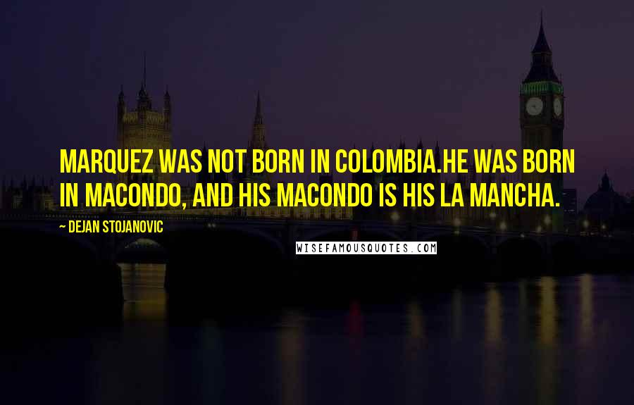 Dejan Stojanovic Quotes: Marquez was not born in Colombia.He was born in Macondo, And his Macondo is his La Mancha.