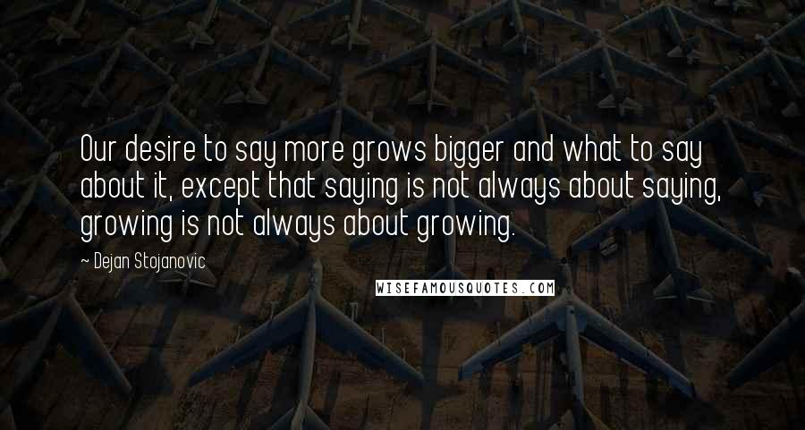 Dejan Stojanovic Quotes: Our desire to say more grows bigger and what to say about it, except that saying is not always about saying, growing is not always about growing.