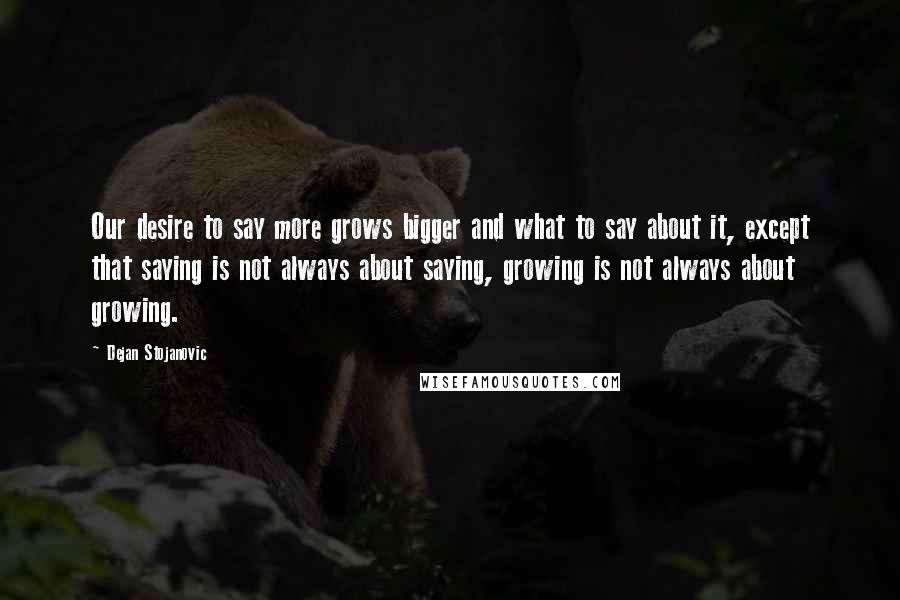 Dejan Stojanovic Quotes: Our desire to say more grows bigger and what to say about it, except that saying is not always about saying, growing is not always about growing.