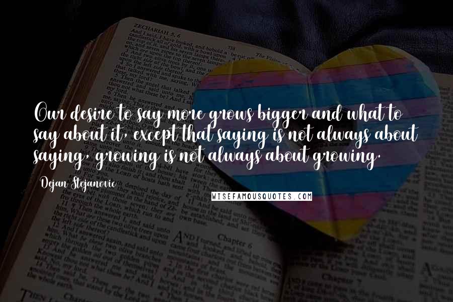 Dejan Stojanovic Quotes: Our desire to say more grows bigger and what to say about it, except that saying is not always about saying, growing is not always about growing.