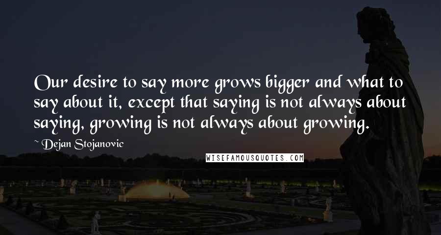 Dejan Stojanovic Quotes: Our desire to say more grows bigger and what to say about it, except that saying is not always about saying, growing is not always about growing.