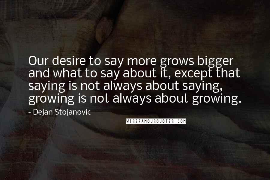 Dejan Stojanovic Quotes: Our desire to say more grows bigger and what to say about it, except that saying is not always about saying, growing is not always about growing.