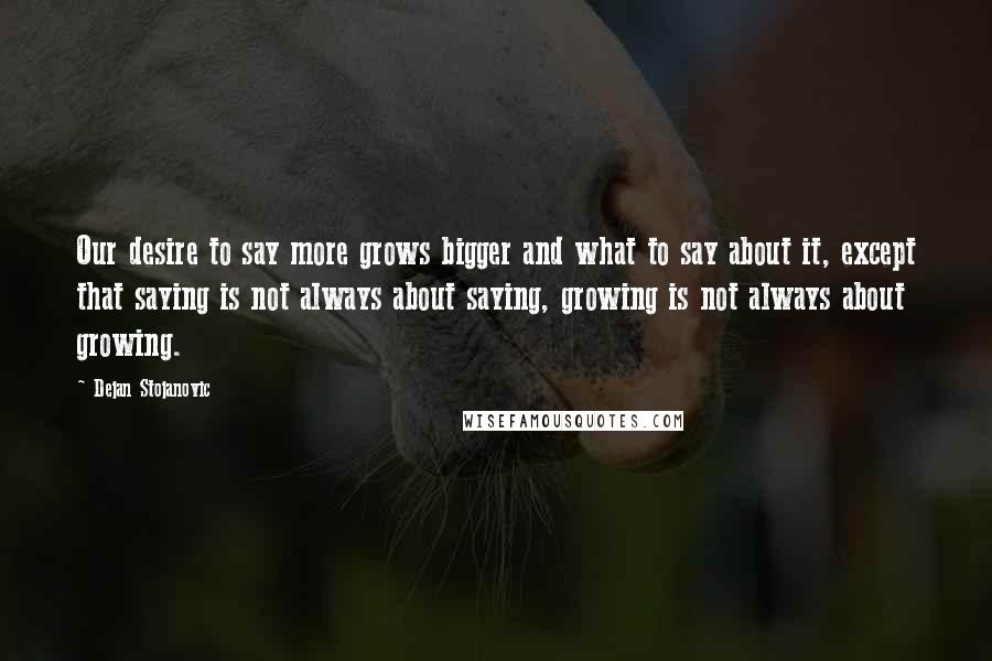 Dejan Stojanovic Quotes: Our desire to say more grows bigger and what to say about it, except that saying is not always about saying, growing is not always about growing.