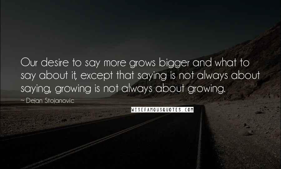 Dejan Stojanovic Quotes: Our desire to say more grows bigger and what to say about it, except that saying is not always about saying, growing is not always about growing.