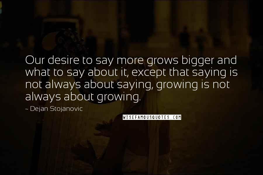 Dejan Stojanovic Quotes: Our desire to say more grows bigger and what to say about it, except that saying is not always about saying, growing is not always about growing.