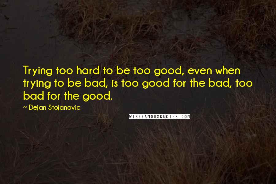 Dejan Stojanovic Quotes: Trying too hard to be too good, even when trying to be bad, is too good for the bad, too bad for the good.