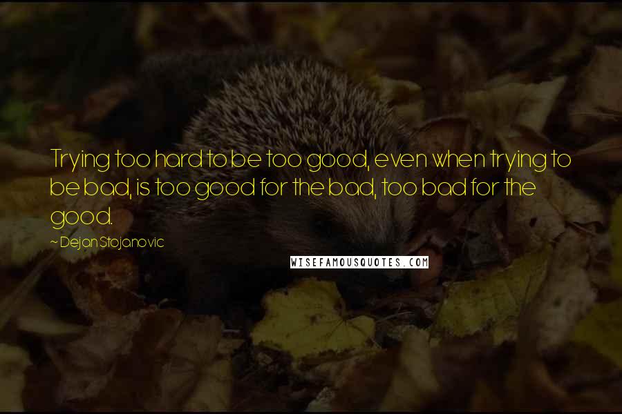 Dejan Stojanovic Quotes: Trying too hard to be too good, even when trying to be bad, is too good for the bad, too bad for the good.