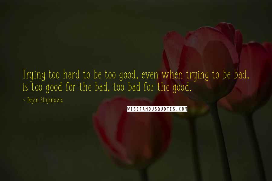 Dejan Stojanovic Quotes: Trying too hard to be too good, even when trying to be bad, is too good for the bad, too bad for the good.