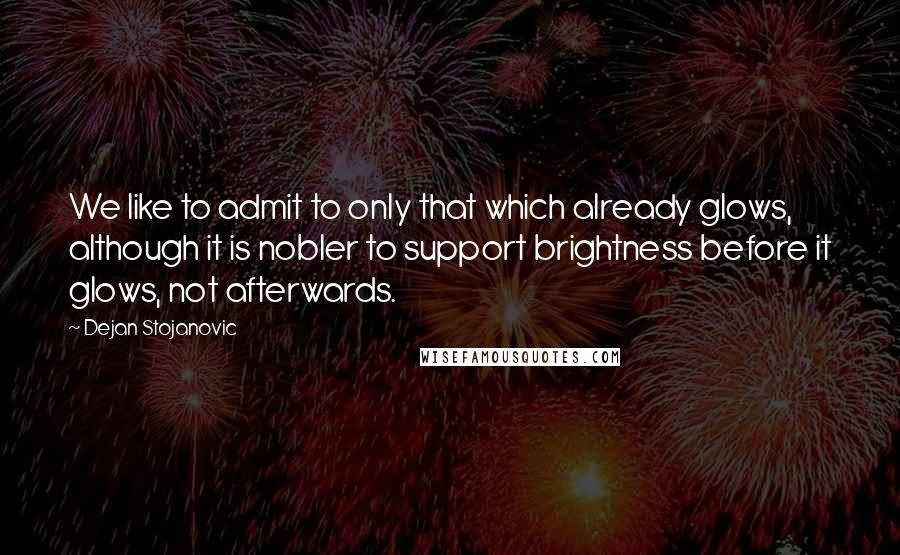 Dejan Stojanovic Quotes: We like to admit to only that which already glows, although it is nobler to support brightness before it glows, not afterwards.