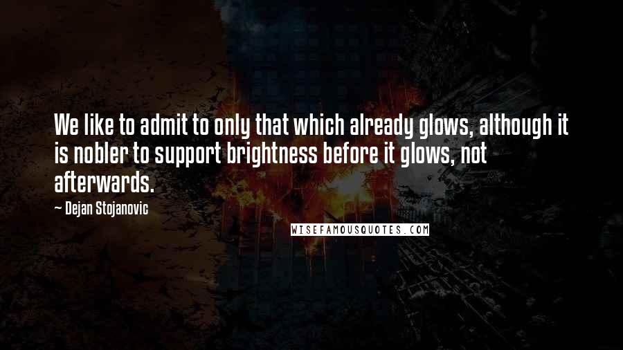 Dejan Stojanovic Quotes: We like to admit to only that which already glows, although it is nobler to support brightness before it glows, not afterwards.