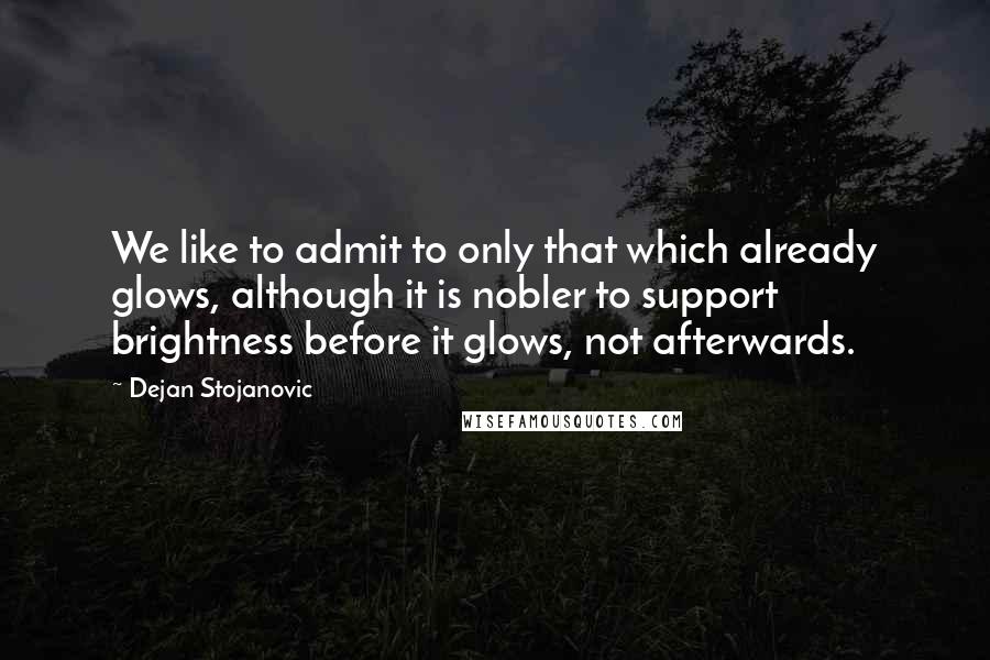 Dejan Stojanovic Quotes: We like to admit to only that which already glows, although it is nobler to support brightness before it glows, not afterwards.