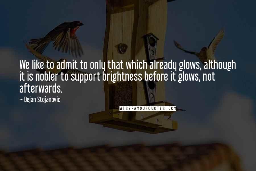 Dejan Stojanovic Quotes: We like to admit to only that which already glows, although it is nobler to support brightness before it glows, not afterwards.