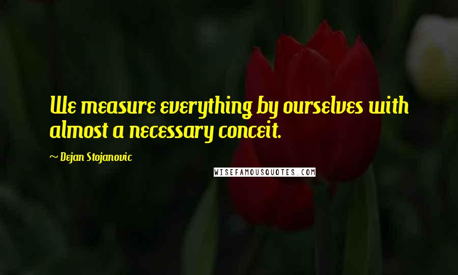 Dejan Stojanovic Quotes: We measure everything by ourselves with almost a necessary conceit.