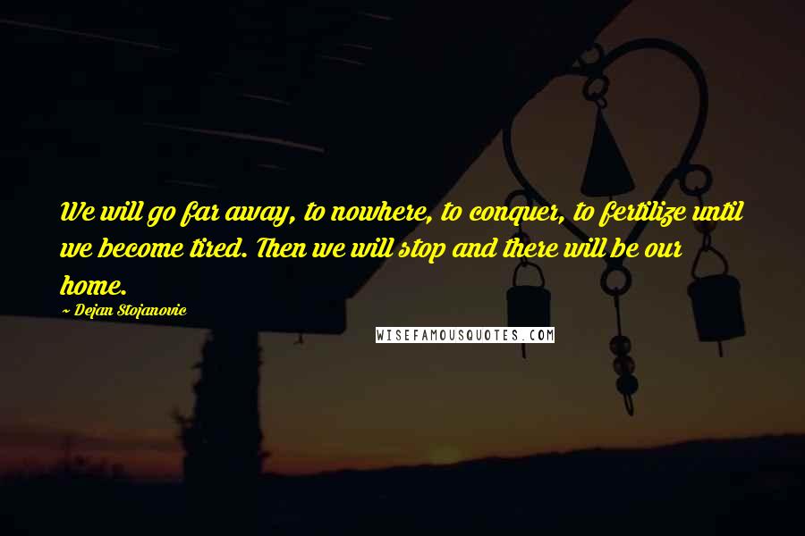 Dejan Stojanovic Quotes: We will go far away, to nowhere, to conquer, to fertilize until we become tired. Then we will stop and there will be our home.