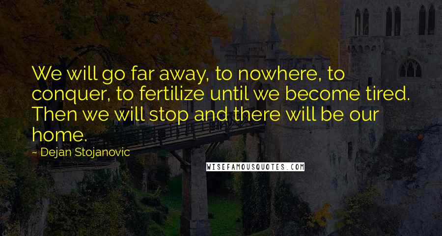 Dejan Stojanovic Quotes: We will go far away, to nowhere, to conquer, to fertilize until we become tired. Then we will stop and there will be our home.