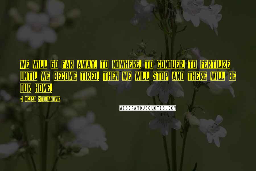 Dejan Stojanovic Quotes: We will go far away, to nowhere, to conquer, to fertilize until we become tired. Then we will stop and there will be our home.