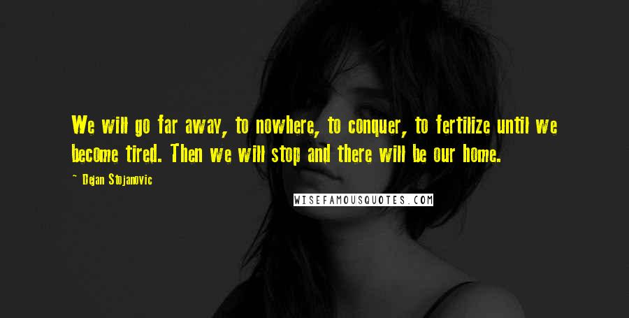 Dejan Stojanovic Quotes: We will go far away, to nowhere, to conquer, to fertilize until we become tired. Then we will stop and there will be our home.