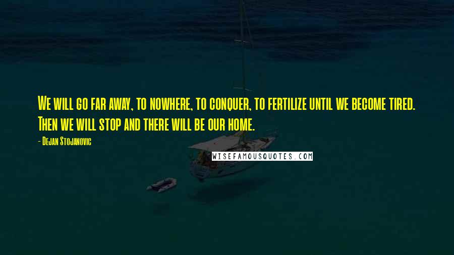 Dejan Stojanovic Quotes: We will go far away, to nowhere, to conquer, to fertilize until we become tired. Then we will stop and there will be our home.